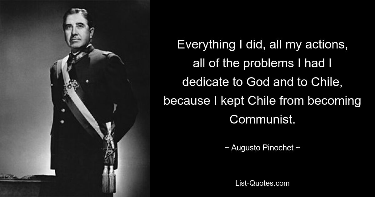 Everything I did, all my actions, all of the problems I had I dedicate to God and to Chile, because I kept Chile from becoming Communist. — © Augusto Pinochet