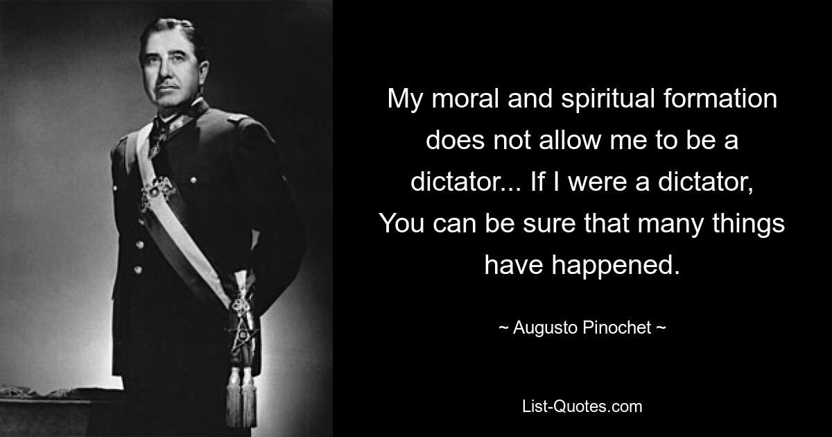 My moral and spiritual formation does not allow me to be a dictator... If I were a dictator, You can be sure that many things have happened. — © Augusto Pinochet