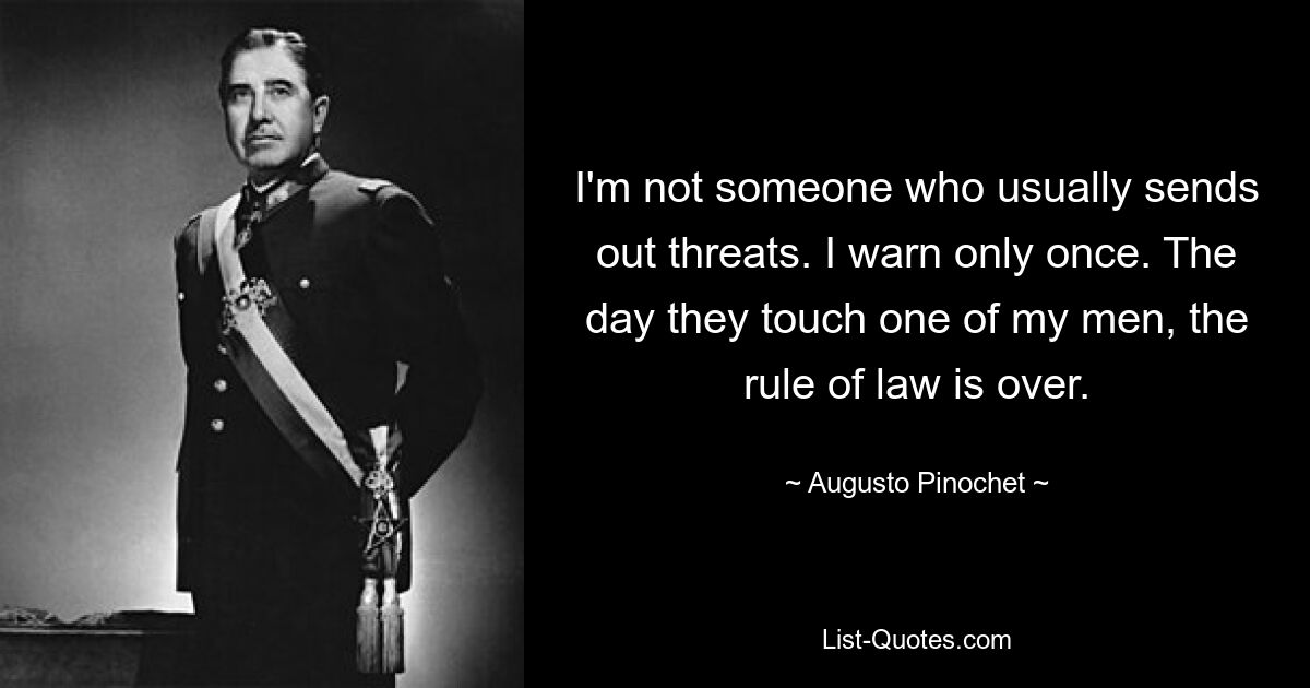 I'm not someone who usually sends out threats. I warn only once. The day they touch one of my men, the rule of law is over. — © Augusto Pinochet