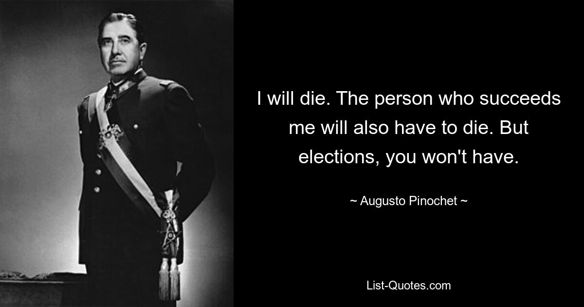 I will die. The person who succeeds me will also have to die. But elections, you won't have. — © Augusto Pinochet