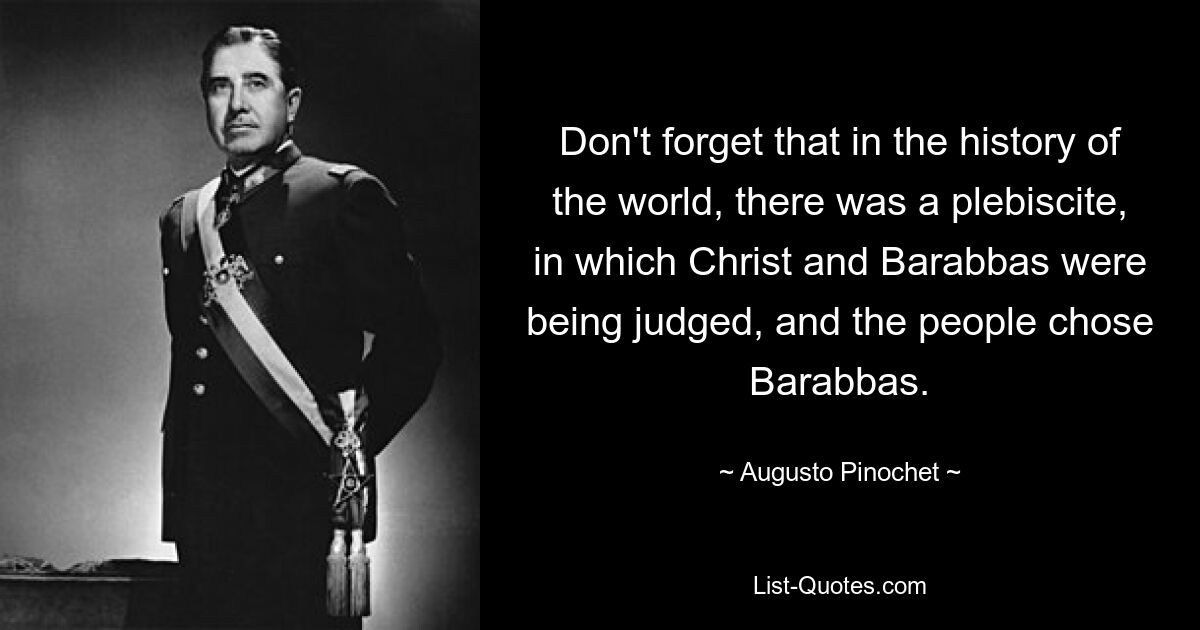 Don't forget that in the history of the world, there was a plebiscite, in which Christ and Barabbas were being judged, and the people chose Barabbas. — © Augusto Pinochet