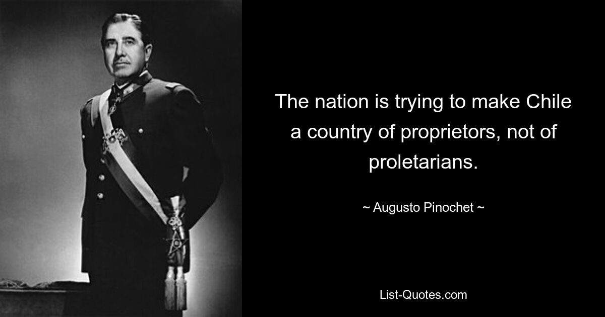 The nation is trying to make Chile a country of proprietors, not of proletarians. — © Augusto Pinochet