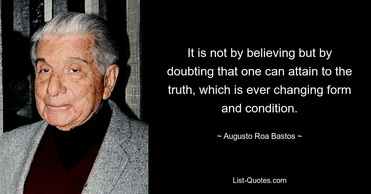 It is not by believing but by doubting that one can attain to the truth, which is ever changing form and condition. — © Augusto Roa Bastos