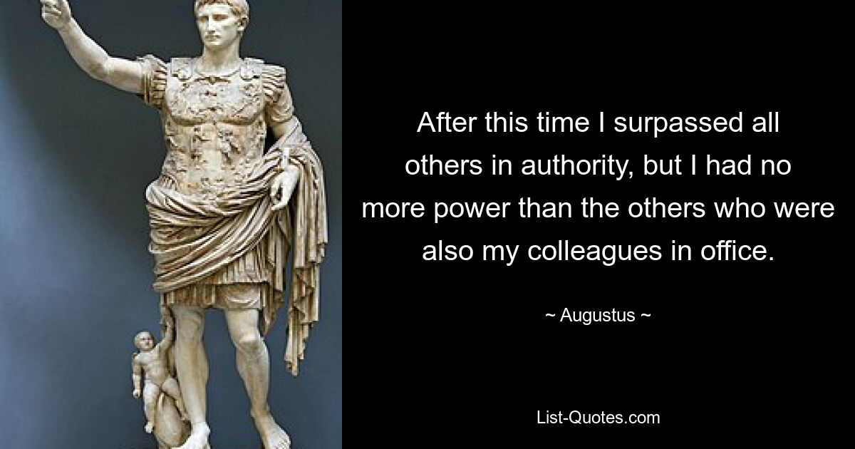 After this time I surpassed all others in authority, but I had no more power than the others who were also my colleagues in office. — © Augustus