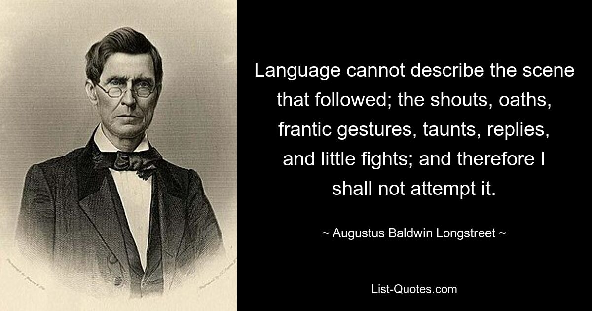 Language cannot describe the scene that followed; the shouts, oaths, frantic gestures, taunts, replies, and little fights; and therefore I shall not attempt it. — © Augustus Baldwin Longstreet