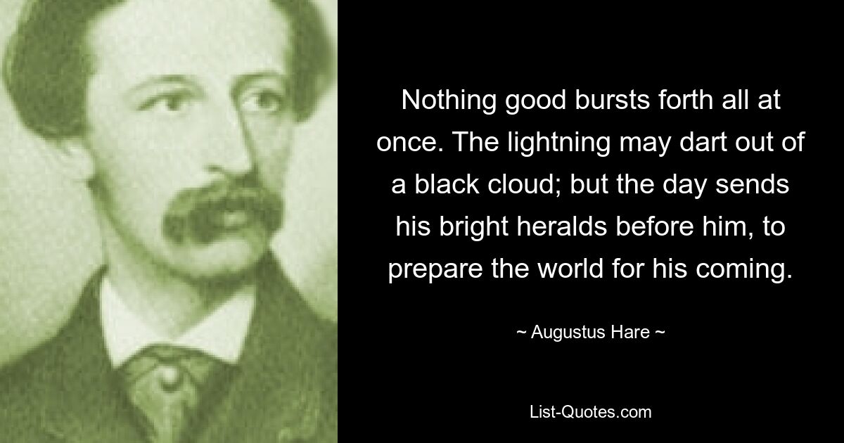 Nothing good bursts forth all at once. The lightning may dart out of a black cloud; but the day sends his bright heralds before him, to prepare the world for his coming. — © Augustus Hare