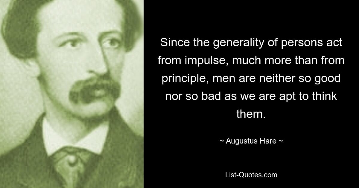 Since the generality of persons act from impulse, much more than from principle, men are neither so good nor so bad as we are apt to think them. — © Augustus Hare