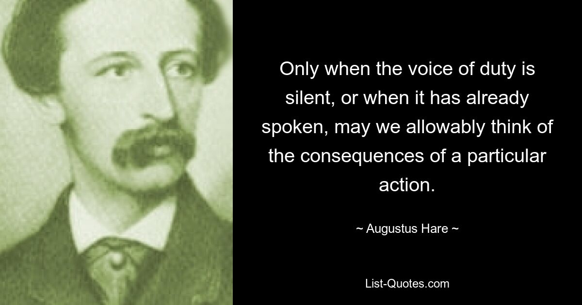 Only when the voice of duty is silent, or when it has already spoken, may we allowably think of the consequences of a particular action. — © Augustus Hare