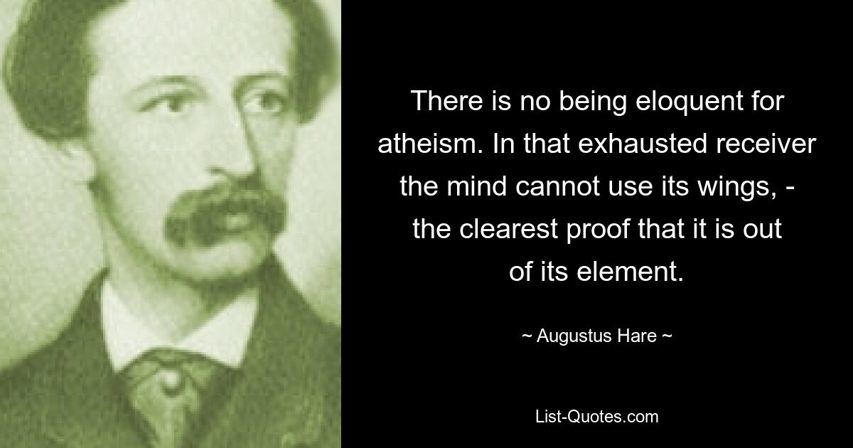 There is no being eloquent for atheism. In that exhausted receiver the mind cannot use its wings, - the clearest proof that it is out of its element. — © Augustus Hare