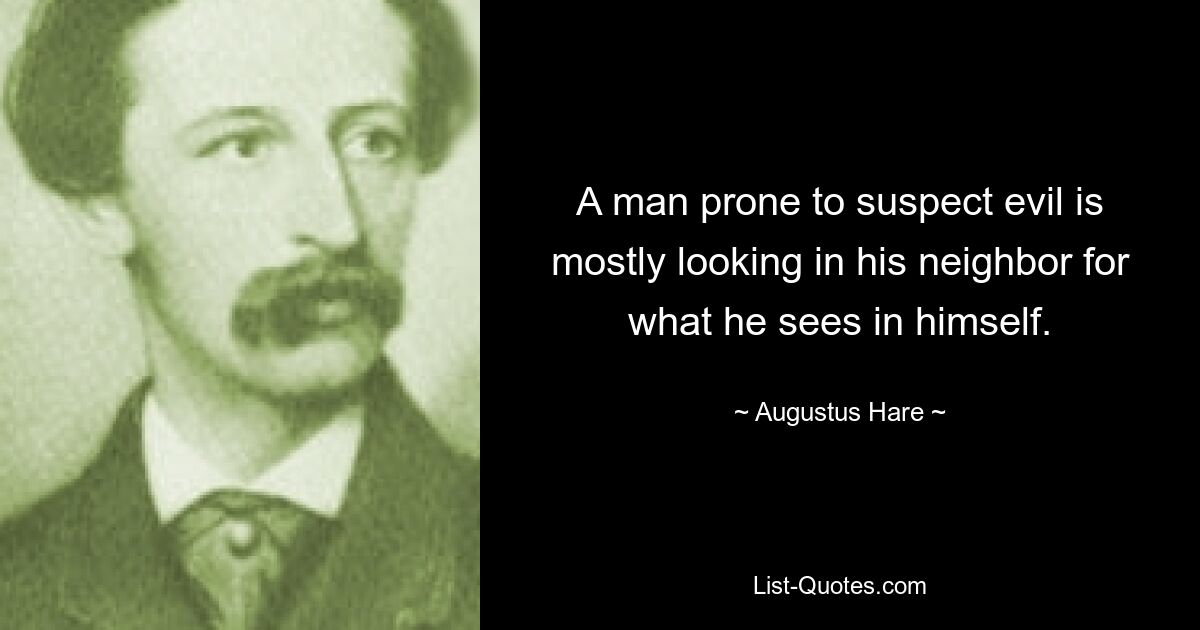 A man prone to suspect evil is mostly looking in his neighbor for what he sees in himself. — © Augustus Hare