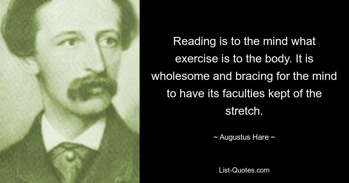 Reading is to the mind what exercise is to the body. It is wholesome and bracing for the mind to have its faculties kept of the stretch. — © Augustus Hare