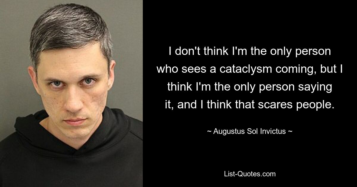 I don't think I'm the only person who sees a cataclysm coming, but I think I'm the only person saying it, and I think that scares people. — © Augustus Sol Invictus