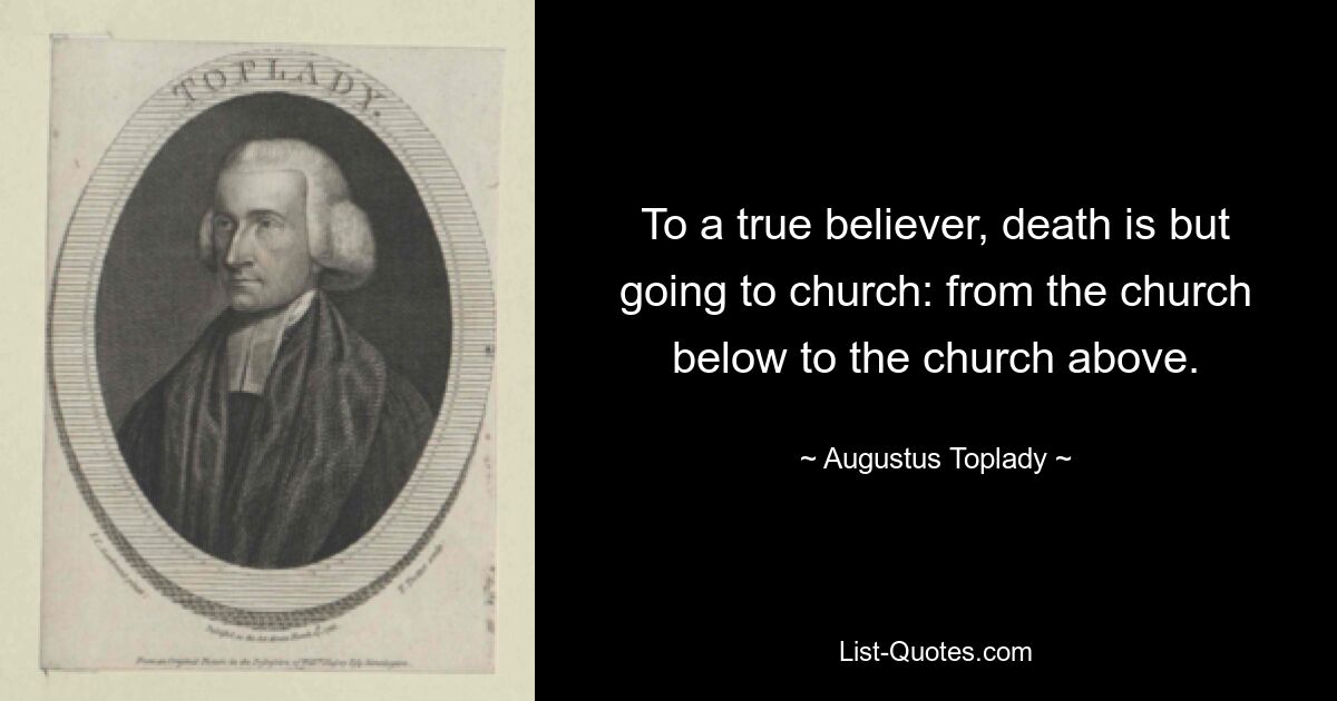 To a true believer, death is but going to church: from the church below to the church above. — © Augustus Toplady