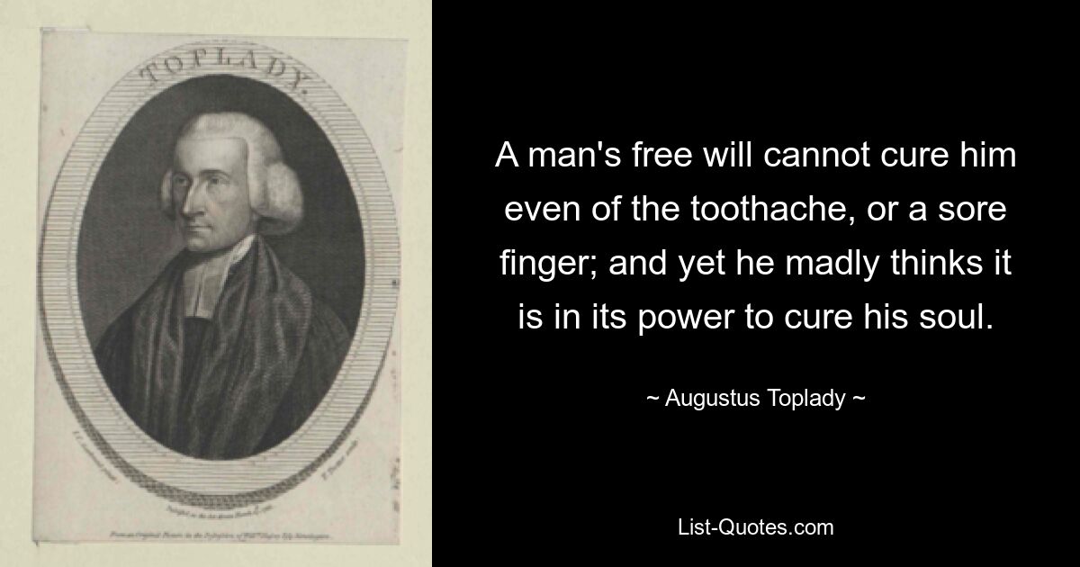 A man's free will cannot cure him even of the toothache, or a sore finger; and yet he madly thinks it is in its power to cure his soul. — © Augustus Toplady