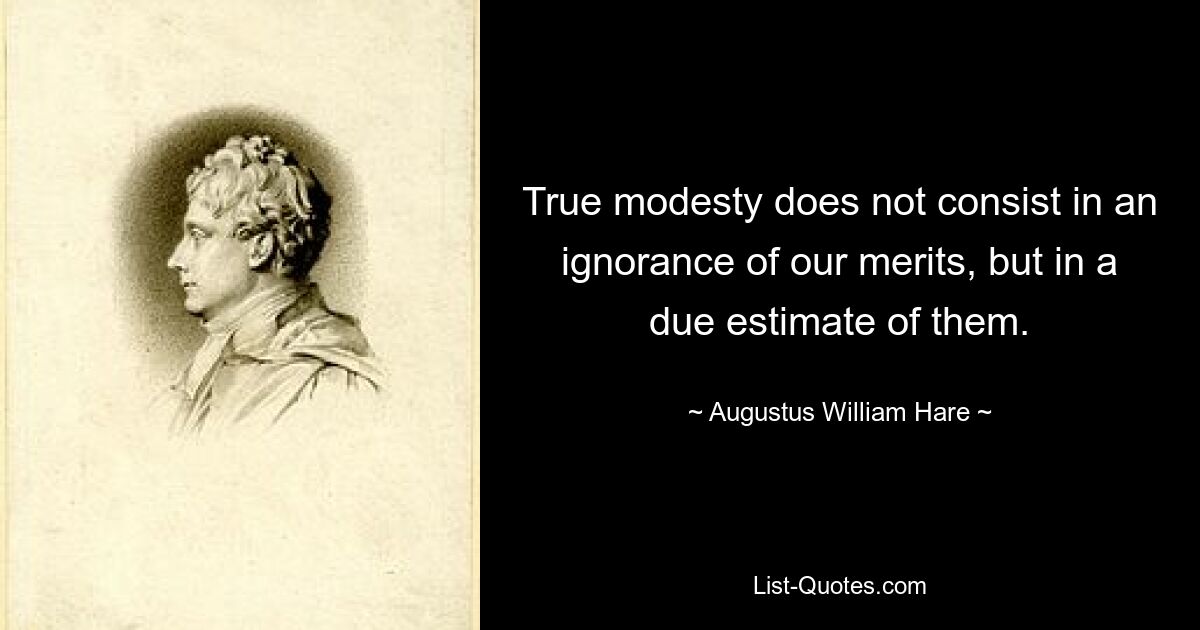 True modesty does not consist in an ignorance of our merits, but in a due estimate of them. — © Augustus William Hare