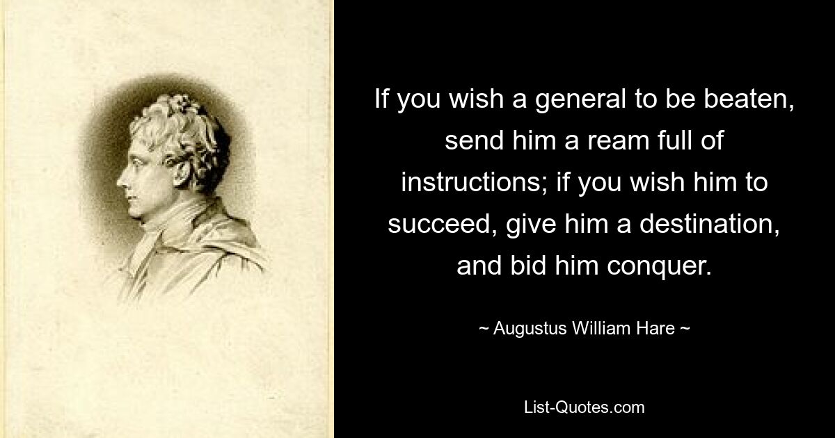 If you wish a general to be beaten, send him a ream full of instructions; if you wish him to succeed, give him a destination, and bid him conquer. — © Augustus William Hare