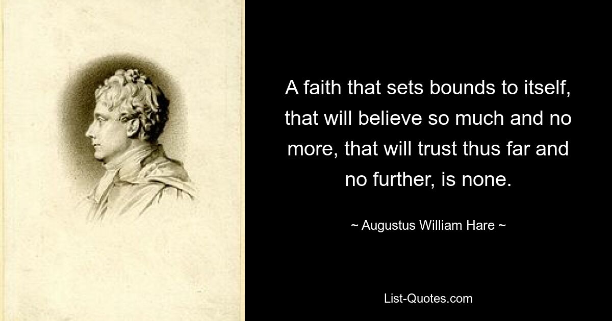 A faith that sets bounds to itself, that will believe so much and no more, that will trust thus far and no further, is none. — © Augustus William Hare