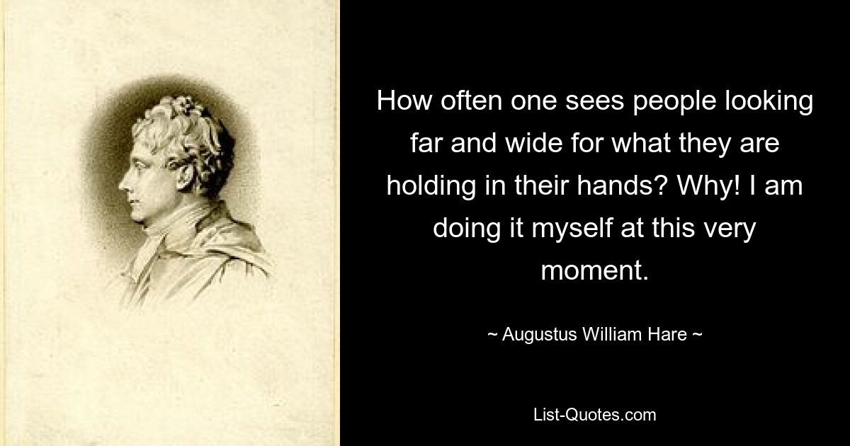 How often one sees people looking far and wide for what they are holding in their hands? Why! I am doing it myself at this very moment. — © Augustus William Hare