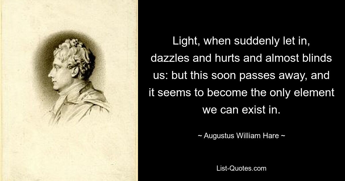 Light, when suddenly let in, dazzles and hurts and almost blinds us: but this soon passes away, and it seems to become the only element we can exist in. — © Augustus William Hare