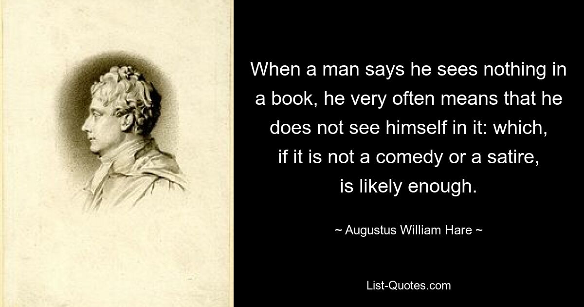 When a man says he sees nothing in a book, he very often means that he does not see himself in it: which, if it is not a comedy or a satire, is likely enough. — © Augustus William Hare