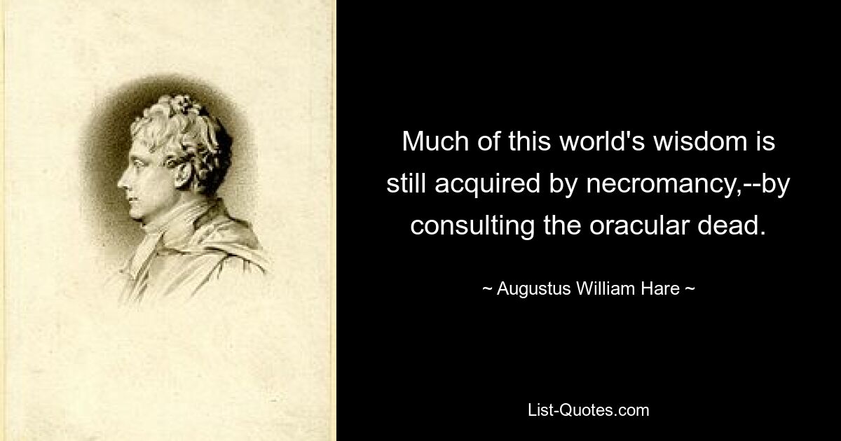 Much of this world's wisdom is still acquired by necromancy,--by consulting the oracular dead. — © Augustus William Hare