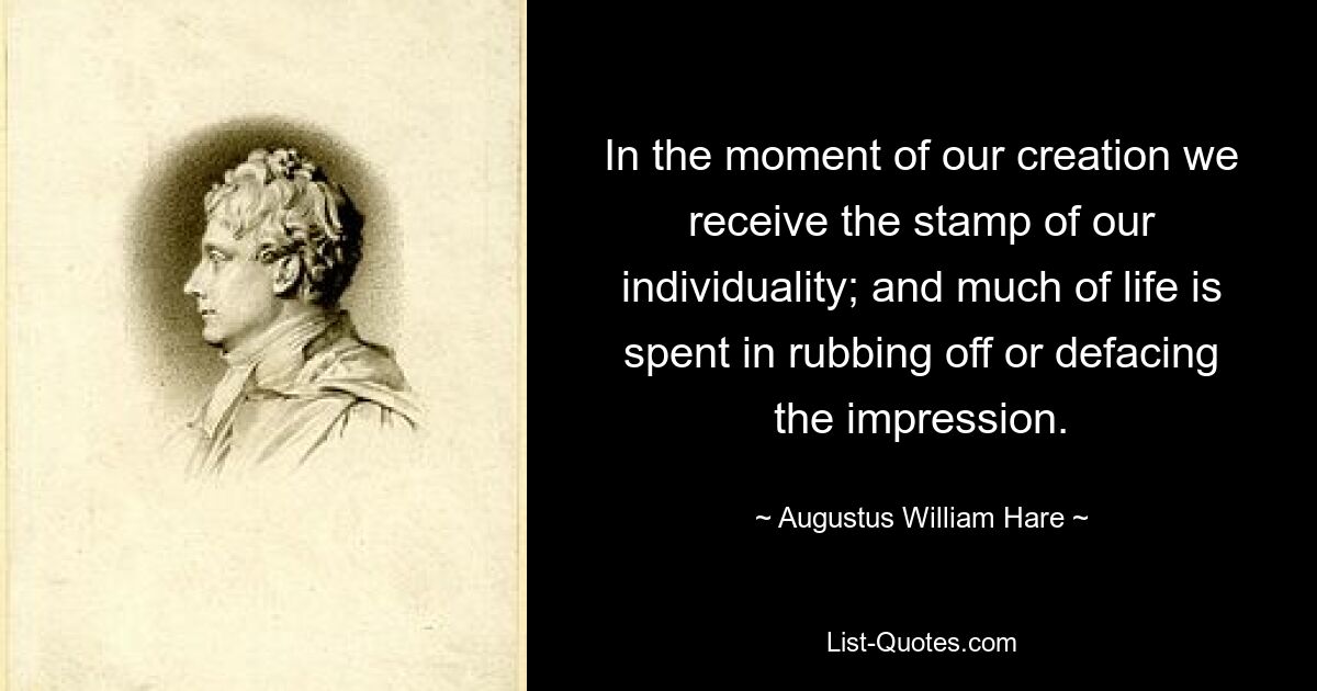 In the moment of our creation we receive the stamp of our individuality; and much of life is spent in rubbing off or defacing the impression. — © Augustus William Hare