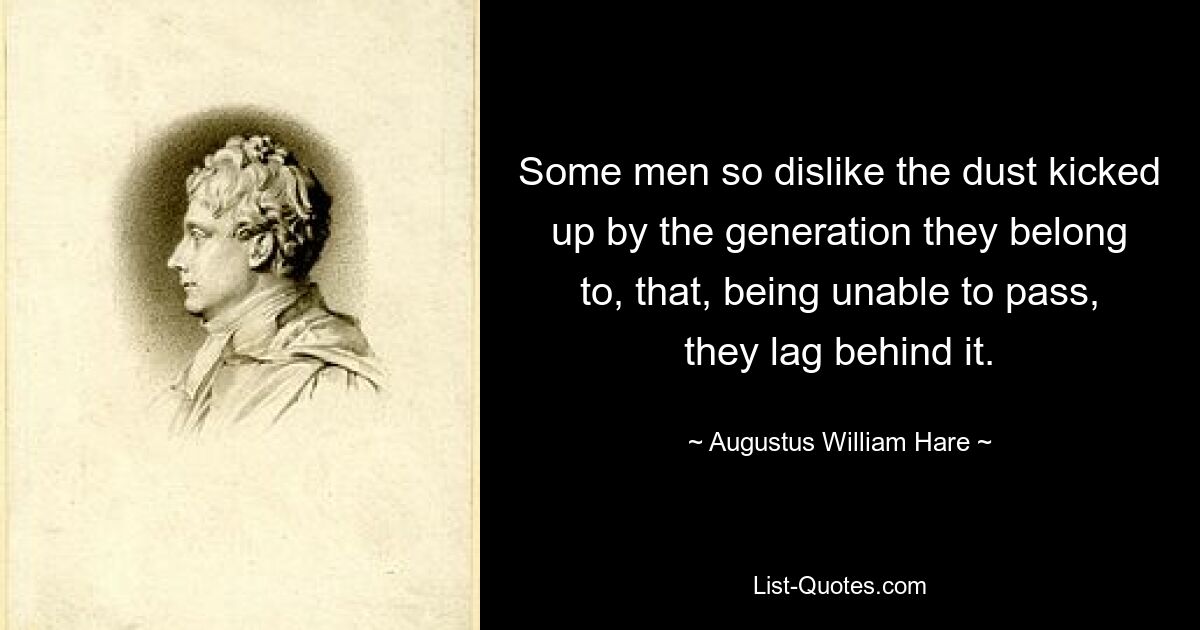 Some men so dislike the dust kicked up by the generation they belong to, that, being unable to pass, they lag behind it. — © Augustus William Hare