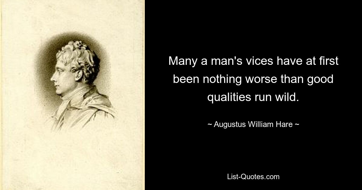 Many a man's vices have at first been nothing worse than good qualities run wild. — © Augustus William Hare