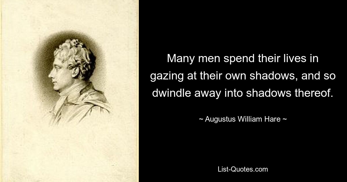 Many men spend their lives in gazing at their own shadows, and so dwindle away into shadows thereof. — © Augustus William Hare