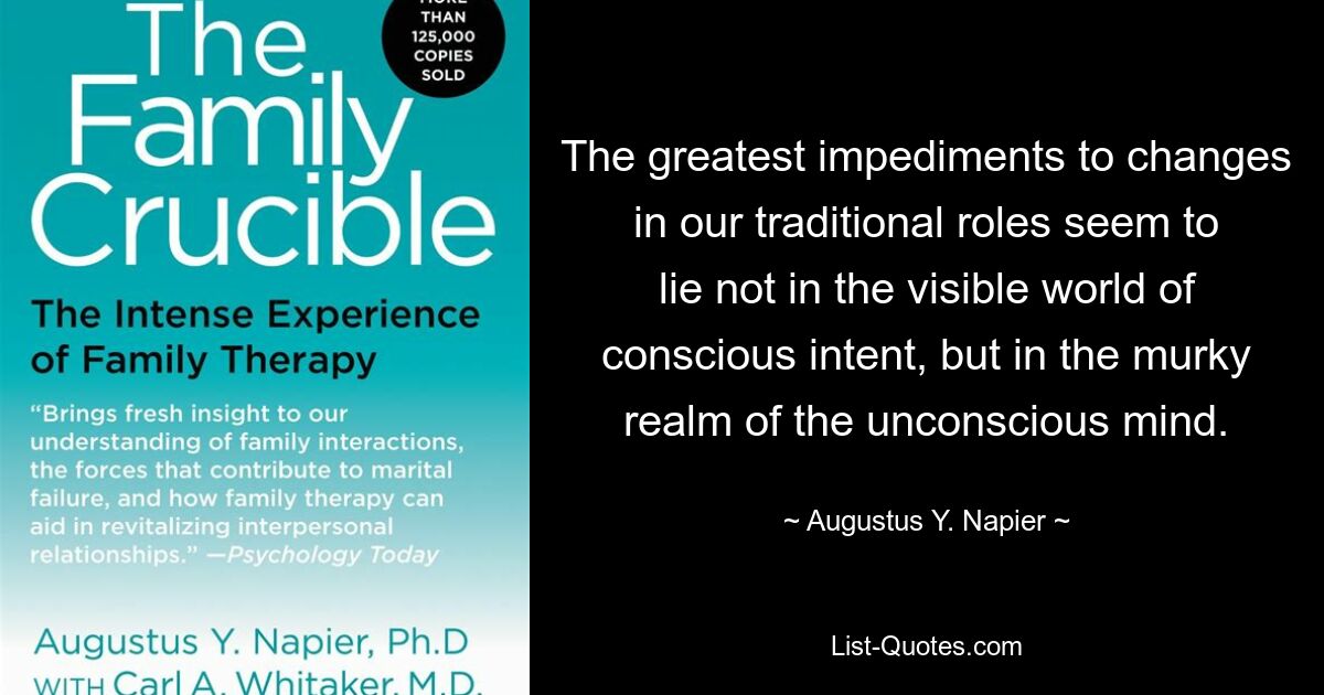 The greatest impediments to changes in our traditional roles seem to lie not in the visible world of conscious intent, but in the murky realm of the unconscious mind. — © Augustus Y. Napier