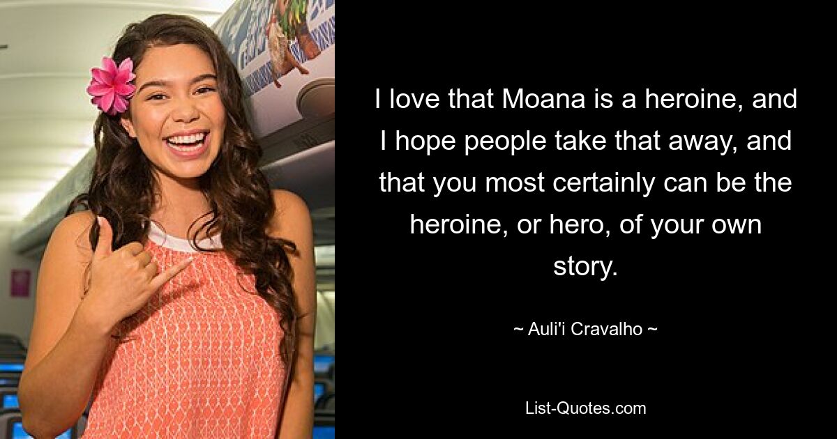 I love that Moana is a heroine, and I hope people take that away, and that you most certainly can be the heroine, or hero, of your own story. — © Auli'i Cravalho