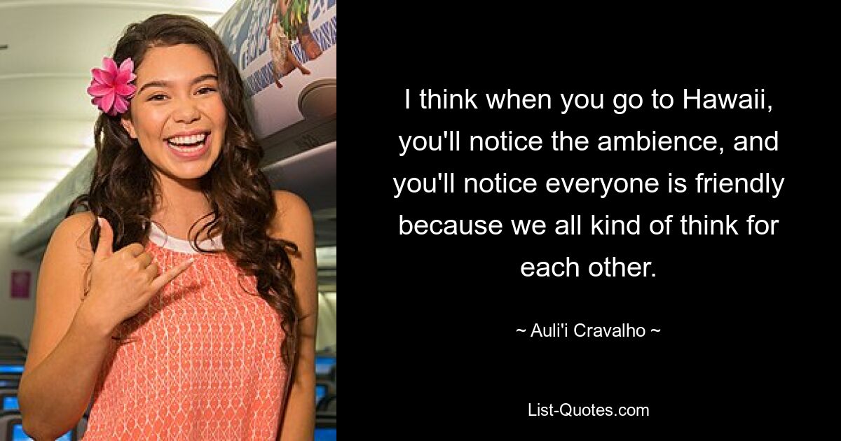 I think when you go to Hawaii, you'll notice the ambience, and you'll notice everyone is friendly because we all kind of think for each other. — © Auli'i Cravalho