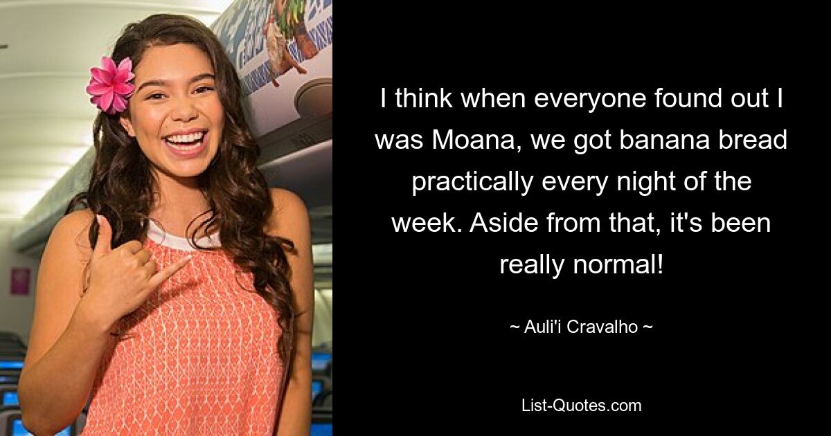 I think when everyone found out I was Moana, we got banana bread practically every night of the week. Aside from that, it's been really normal! — © Auli'i Cravalho