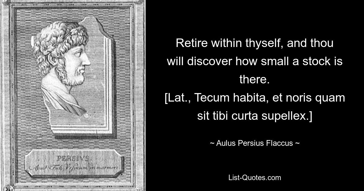 Retire within thyself, and thou will discover how small a stock is there.
[Lat., Tecum habita, et noris quam sit tibi curta supellex.] — © Aulus Persius Flaccus