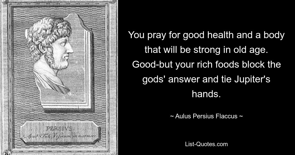 Вы молитесь о хорошем здоровье и о теле, которое будет сильным в старости. Хорошо, но ваша сытная еда блокирует ответ богов и связывает руки Юпитера. — © Авл Персий Флакк