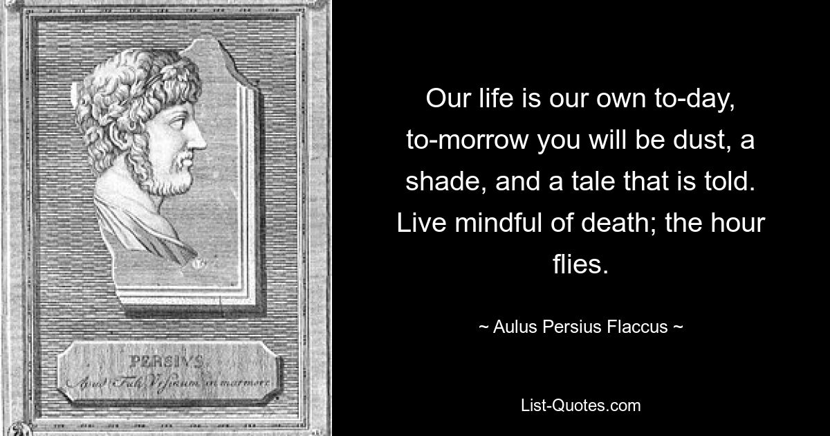 Our life is our own to-day, to-morrow you will be dust, a shade, and a tale that is told. Live mindful of death; the hour flies. — © Aulus Persius Flaccus