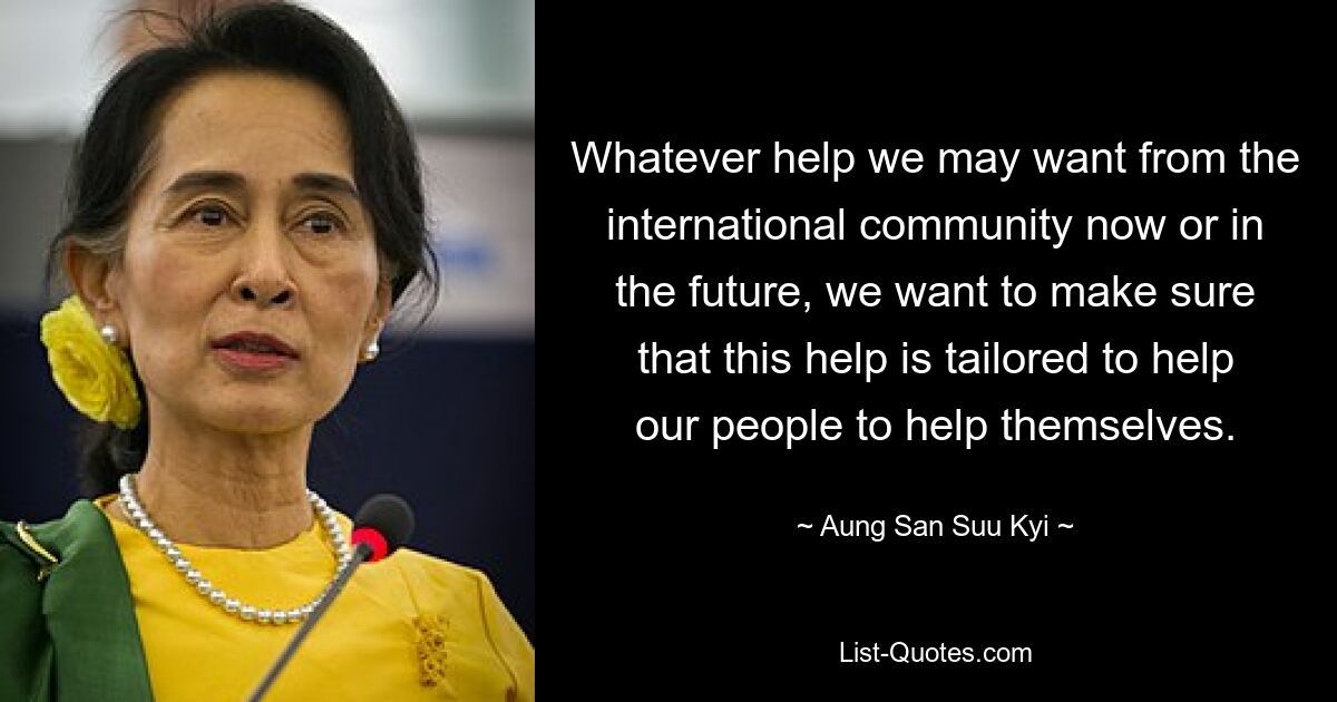 Whatever help we may want from the international community now or in the future, we want to make sure that this help is tailored to help our people to help themselves. — © Aung San Suu Kyi