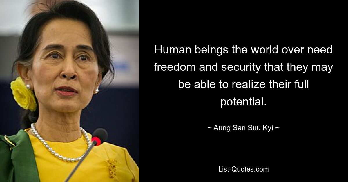 Human beings the world over need freedom and security that they may be able to realize their full potential. — © Aung San Suu Kyi