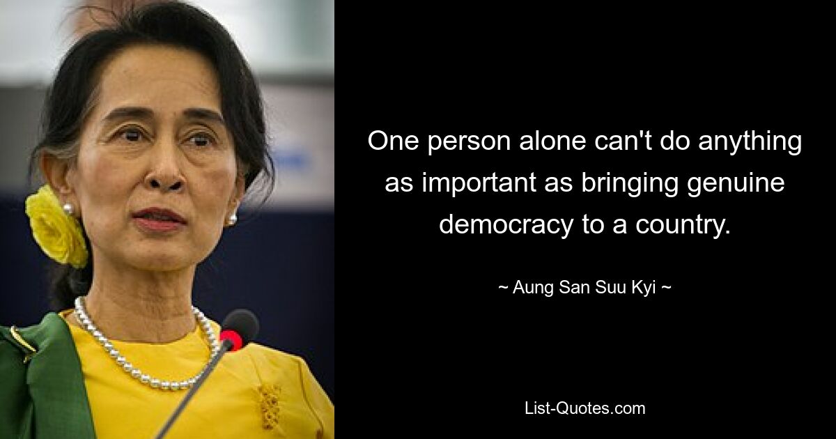 One person alone can't do anything as important as bringing genuine democracy to a country. — © Aung San Suu Kyi