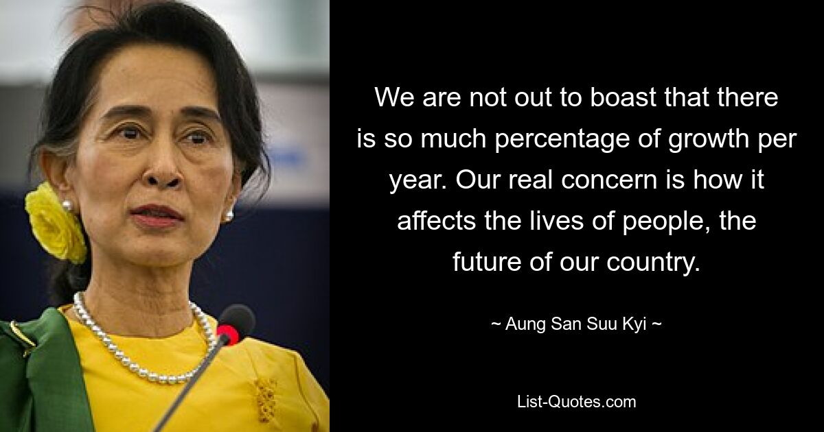 We are not out to boast that there is so much percentage of growth per year. Our real concern is how it affects the lives of people, the future of our country. — © Aung San Suu Kyi