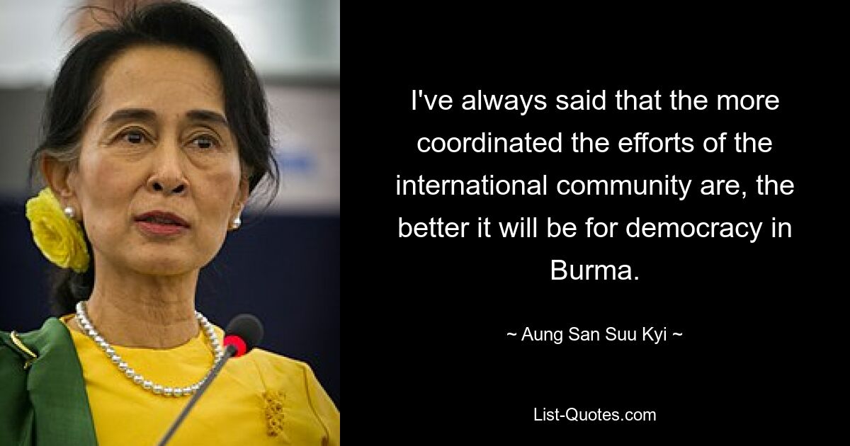 I've always said that the more coordinated the efforts of the international community are, the better it will be for democracy in Burma. — © Aung San Suu Kyi