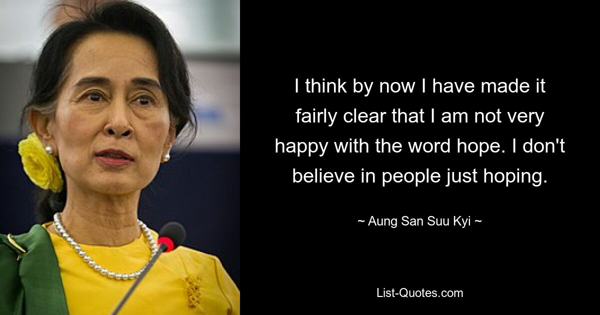 I think by now I have made it fairly clear that I am not very happy with the word hope. I don't believe in people just hoping. — © Aung San Suu Kyi