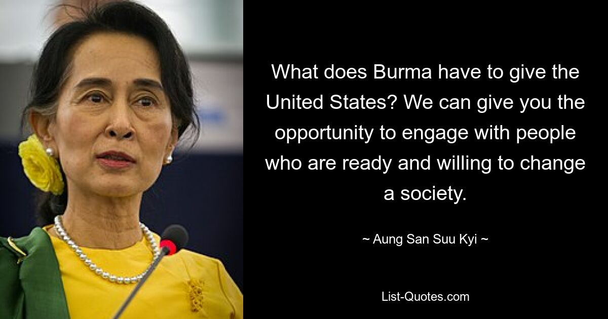 What does Burma have to give the United States? We can give you the opportunity to engage with people who are ready and willing to change a society. — © Aung San Suu Kyi