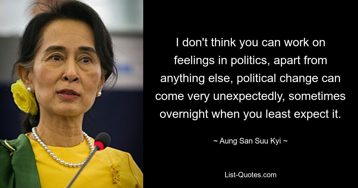 I don't think you can work on feelings in politics, apart from anything else, political change can come very unexpectedly, sometimes overnight when you least expect it. — © Aung San Suu Kyi