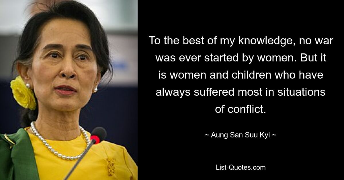 To the best of my knowledge, no war was ever started by women. But it is women and children who have always suffered most in situations of conflict. — © Aung San Suu Kyi