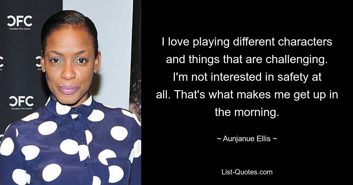 I love playing different characters and things that are challenging. I'm not interested in safety at all. That's what makes me get up in the morning. — © Aunjanue Ellis