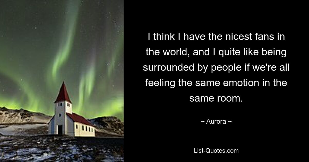 I think I have the nicest fans in the world, and I quite like being surrounded by people if we're all feeling the same emotion in the same room. — © Aurora