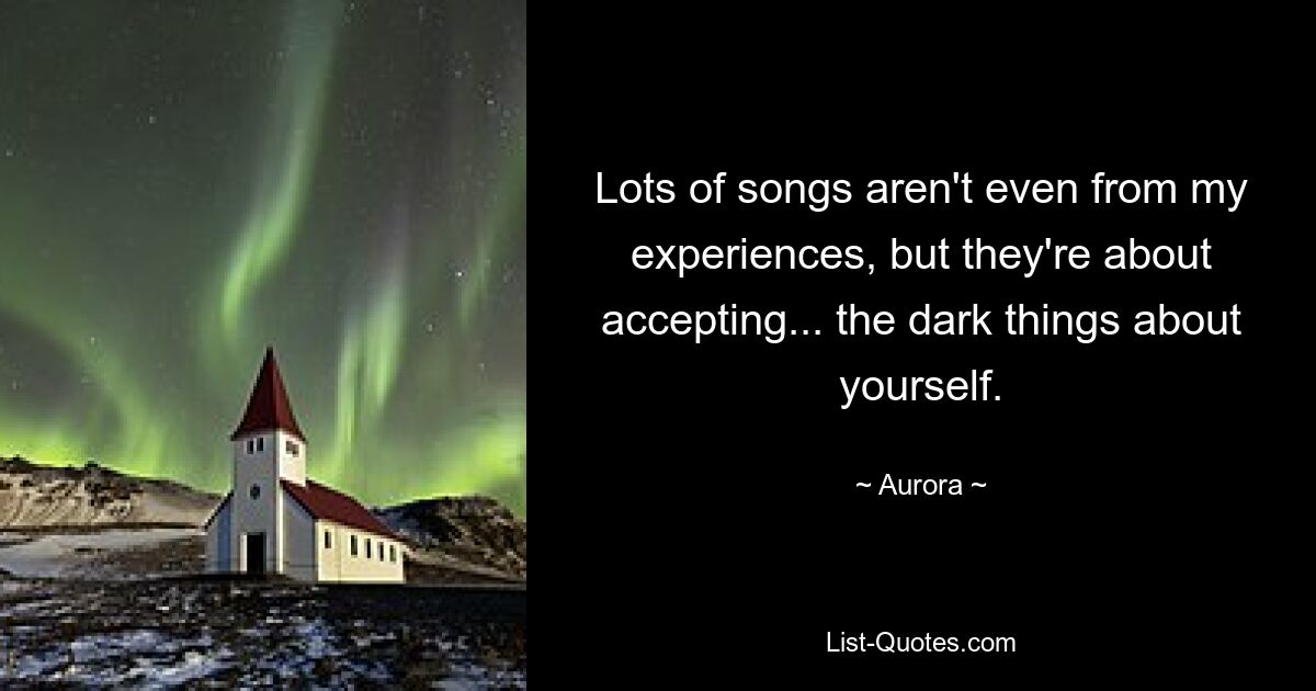 Lots of songs aren't even from my experiences, but they're about accepting... the dark things about yourself. — © Aurora