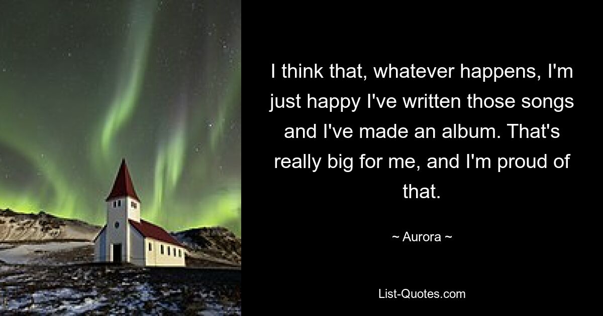 I think that, whatever happens, I'm just happy I've written those songs and I've made an album. That's really big for me, and I'm proud of that. — © Aurora