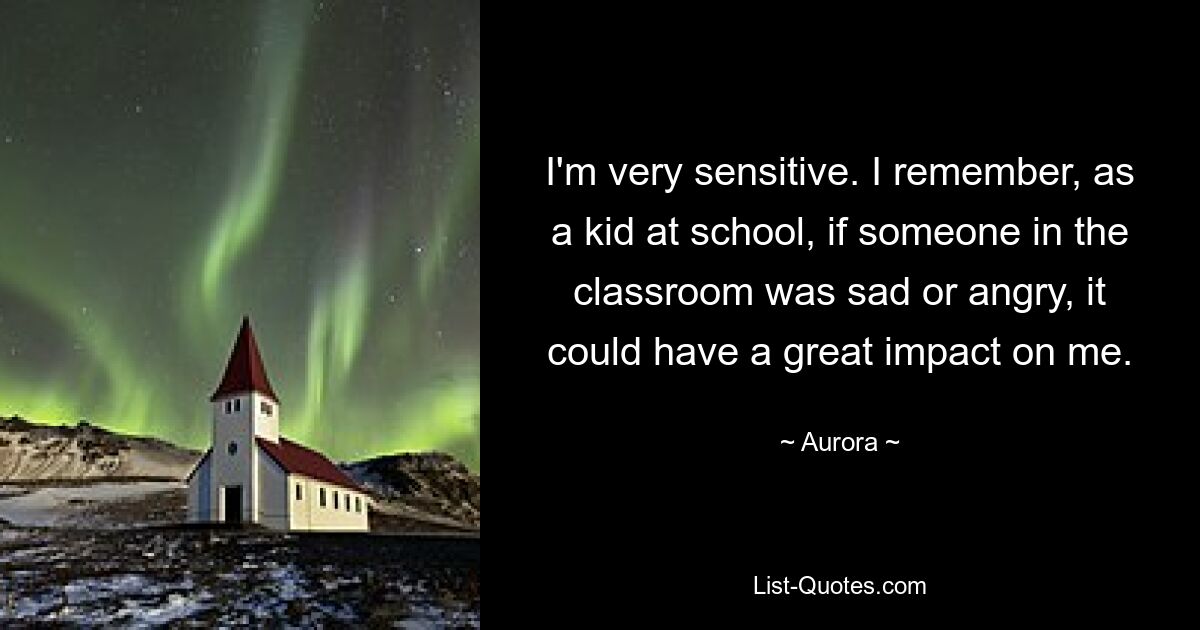 I'm very sensitive. I remember, as a kid at school, if someone in the classroom was sad or angry, it could have a great impact on me. — © Aurora